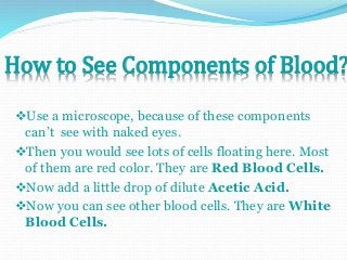 How to See Components of Blood? 
Use a microscope, because of these components 
can’t see with naked eyes. 
Then you would see lots of cells floating here. Most 
of them are red color. They are Red Blood Cells. 
Now add a little drop of dilute Acetic Acid. 
Now you can see other blood cells. They are White 
Blood Cells. 
 