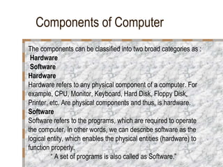Components of Computer
The components can be classified into two broad categories as :
Hardware
Software
Hardware
Hardware refers to any physical component of a computer. For
example, CPU, Monitor, Keyboard, Hard Disk, Floppy Disk,
Printer, etc. Are physical components and thus, is hardware.
Software
Software refers to the programs, which are required to operate
the computer. In other words, we can describe software as the
logical entity, which enables the physical entities (hardware) to
function properly.
“ A set of programs is also called as Software.”
 