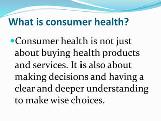 What is consumer health?
Consumer health is not just
about buying health products
and services. It is also about
making decisions and having a
clear and deeper understanding
to make wise choices.
 