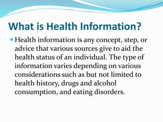 What is Health Information?
 Health information is any concept, step, or
advice that various sources give to aid the
health status of an individual. The type of
information varies depending on various
considerations such as but not limited to
health history, drugs and alcohol
consumption, and eating disorders.
 