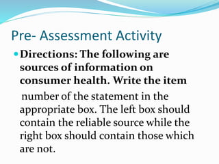 Pre- Assessment Activity
Directions: The following are
sources of information on
consumer health. Write the item
number of the statement in the
appropriate box. The left box should
contain the reliable source while the
right box should contain those which
are not.
 