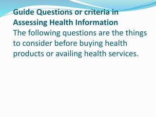 Guide Questions or criteria in
Assessing Health Information
The following questions are the things
to consider before buying health
products or availing health services.
 