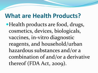What are Health Products?
Health products are food, drugs,
cosmetics, devices, biologicals,
vaccines, in-vitro diagnostic
reagents, and household/urban
hazardous substances and/or a
combination of and/or a derivative
thereof (FDA Act, 2009).
 