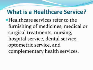 What is a Healthcare Service?
Healthcare services refer to the
furnishing of medicines, medical or
surgical treatments, nursing,
hospital service, dental service,
optometric service, and
complementary health services.
 