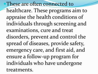 These are often connected to
healthcare. These programs aim to
appraise the health conditions of
individuals through screening and
examinations, cure and treat
disorders, prevent and control the
spread of diseases, provide safety,
emergency care, and first aid, and
ensure a follow-up program for
individuals who have undergone
treatments.
 