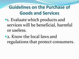 Guidelines on the Purchase of
Goods and Services
1. Evaluate which products and
services will be beneficial, harmful
or useless.
2. Know the local laws and
regulations that protect consumers.
 