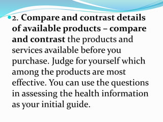2. Compare and contrast details
of available products – compare
and contrast the products and
services available before you
purchase. Judge for yourself which
among the products are most
effective. You can use the questions
in assessing the health information
as your initial guide.
 