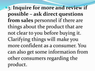 3. Inquire for more and review if
possible – ask direct questions
from sales personnel if there are
things about the product that are
not clear to you before buying it.
Clarifying things will make you
more confident as a consumer. You
can also get some information from
other consumers regarding the
product.
 