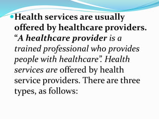 Health services are usually
offered by healthcare providers.
“A healthcare provider is a
trained professional who provides
people with healthcare”. Health
services are offered by health
service providers. There are three
types, as follows:
 