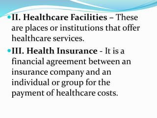 II. Healthcare Facilities – These
are places or institutions that offer
healthcare services.
III. Health Insurance - It is a
financial agreement between an
insurance company and an
individual or group for the
payment of healthcare costs.
 