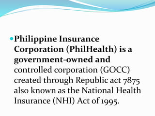 Philippine Insurance
Corporation (PhilHealth) is a
government-owned and
controlled corporation (GOCC)
created through Republic act 7875
also known as the National Health
Insurance (NHI) Act of 1995.
 