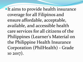 It aims to provide health insurance
coverage for all Filipinos and
ensure affordable, acceptable,
available, and accessible health
care services for all citizens of the
Philippines (Learner's Material on
the Philippine Health Insurance
Corporation (PhilHealth) - Grade
10 2017).
 