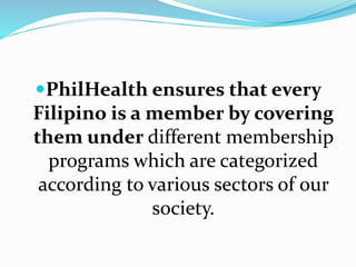 PhilHealth ensures that every
Filipino is a member by covering
them under different membership
programs which are categorized
according to various sectors of our
society.
 