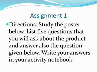 Assignment 1
Directions: Study the poster
below. List five questions that
you will ask about the product
and answer also the question
given below. Write your answers
in your activity notebook.
 