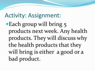 Activity: Assignment:
Each group will bring 5
products next week. Any health
products. They will discuss why
the health products that they
will bring is either a good or a
bad product.
 