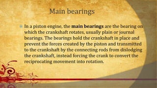 Main bearings
 In a piston engine, the main bearings are the bearing on
which the crankshaft rotates, usually plain or journal
bearings. The bearings hold the crankshaft in place and
prevent the forces created by the piston and transmitted
to the crankshaft by the connecting rods from dislodging
the crankshaft, instead forcing the crank to convert the
reciprocating movement into rotation.
 