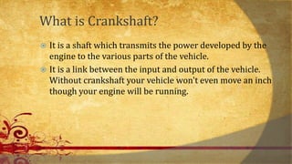 What is Crankshaft?
 It is a shaft which transmits the power developed by the
engine to the various parts of the vehicle.
 It is a link between the input and output of the vehicle.
Without crankshaft your vehicle won't even move an inch
though your engine will be running.
 
