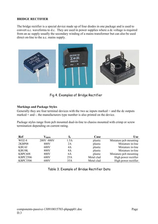 BRIDGE RECTIFIER
The bridge rectifier is a special device made up of four diodes in one package and is used to
convert a.c. waveforms to d.c. They are used in power supplies where a dc voltage is required
from an ac supply usually the secondary winding of a mains transformer but can also be used
direct on-line to the a.c. mains supply.
Markings and Package Styles
Generally they are four terminal devices with the two ac inputs marked ~ and the dc outputs
marked + and -. the manufacturers type number is also printed on the device.
Package styles range from pcb mounted dual-in-line to chasiss mounted with crimp or screw
termination depending on current rating.
Ref VRRM IF Case Use
WO2-8 200V -800V 1.5A plastic Miniature pcb mounting
2KBP08 800V 2A plastic Miniature in-line
KBU4J 600V 4A plastic Miniature in-line
KBU8K 800V 8A plastic Miniature in-line
KBPC608 800V 6A plastic Miniature pcb mounting
KBPC2506 600V 25A Metal clad High power rectifier
KBPC3506 600V 35A Metal clad High power rectifier
components-passive-130910015703-phpapp01.doc Page
D.3
Table 3. Example of Bridge Rectifier Data
Fig 4. Examples of Bridge Rectifier
 