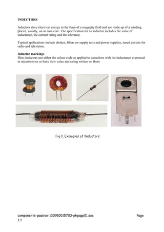 INDUCTORS
Inductors store electrical energy in the form of a magnetic field and are made up of a winding
placed, usually, on an iron core. The specification for an inductor includes the value of
inductance, the current rating and the tolerance.
Typical applications include chokes, filters on supply rails and power supplies, tuned circuits for
radio and television.
Inductor markings
Most inductors use either the colour code as applied to capacitors with the inductance expressed
in microhenries or have their value and rating written on them
components-passive-130910015703-phpapp01.doc Page
I.1
Fig 1. Examples of Inductors
 