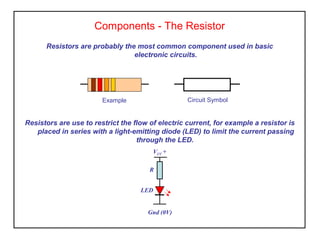 Components - The Resistor
Resistors are probably the most common component used in basic
electronic circuits.
Resistors are use to restrict the flow of electric current, for example a resistor is
placed in series with a light-emitting diode (LED) to limit the current passing
through the LED.
Circuit SymbolExample
VCC +
Gnd (0V)
R
LED
 