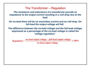 The Transformer – Regulation
The resistance and inductance of a transformer provide an
impedance to the output current resulting in a volt drop due to the
load.
On no-load there will be no secondary current and no volt drop. On
full-load the output voltage will fall.
The difference between the no-load voltage and the full-load voltage,
expressed as a percentage of the no-load voltage is called the
‘voltage regulation’.
no load output voltage – full load output voltage
no load output voltage
x 100%Regulation =
 