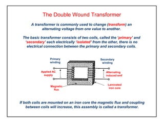 The Double Wound Transformer
A transformer is commonly used to change (transform) an
alternating voltage from one value to another.
The basic transformer consists of two coils, called the ‘primary’ and
‘secondary’ each electrically ‘isolated’ from the other, there is no
electrical connection between the primary and secondary coils.
Primary
winding
Secondary
winding
Alternating
induced emf
Applied AC
supply
Laminated
iron core
Magnetic
flux
If both coils are mounted on an iron core the magnetic flux and coupling
between coils will increase, this assembly is called a transformer.
 