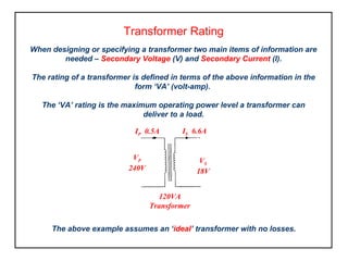 Transformer Rating
When designing or specifying a transformer two main items of information are
needed – Secondary Voltage (V) and Secondary Current (I).
The rating of a transformer is defined in terms of the above information in the
form ‘VA’ (volt-amp).
The ‘VA’ rating is the maximum operating power level a transformer can
deliver to a load.
The above example assumes an ‘ideal’ transformer with no losses.
120VA
Transformer
IP 0.5A IS 6.6A
VP
240V
VS
18V
 