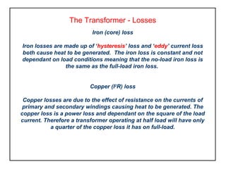 The Transformer - Losses
Iron (core) loss
Iron losses are made up of ‘hysteresis’ loss and ‘eddy’ current loss
both cause heat to be generated. The iron loss is constant and not
dependant on load conditions meaning that the no-load iron loss is
the same as the full-load iron loss.
Copper (I2
R) loss
Copper losses are due to the effect of resistance on the currents of
primary and secondary windings causing heat to be generated. The
copper loss is a power loss and dependant on the square of the load
current. Therefore a transformer operating at half load will have only
a quarter of the copper loss it has on full-load.
 