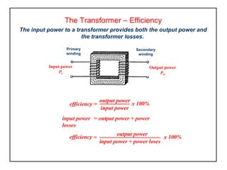 The Transformer – Efficiency
The input power to a transformer provides both the output power and
the transformer losses.
input power = output power + power
losses
efficiency =
output power
input power
x 100%
=
output power
input power + power loses
x 100%efficiency
Primary
winding
Secondary
winding
Output power
PO
Input power
PI
 