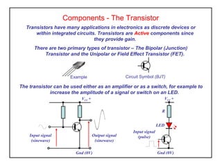 Components - The Transistor
Transistors have many applications in electronics as discrete devices or
within integrated circuits. Transistors are Active components since
they provide gain.
There are two primary types of transistor – The Bipolar (Junction)
Transistor and the Unipolar or Field Effect Transistor (FET).
The transistor can be used either as an amplifier or as a switch, for example to
increase the amplitude of a signal or switch on an LED.
Example Circuit Symbol (BJT)
VCC +
Gnd (0V)
Input signal
(sinewave)
Output signal
(sinewave)
VCC +
Gnd (0V)
R
LED
Input signal
(pulse)
 
