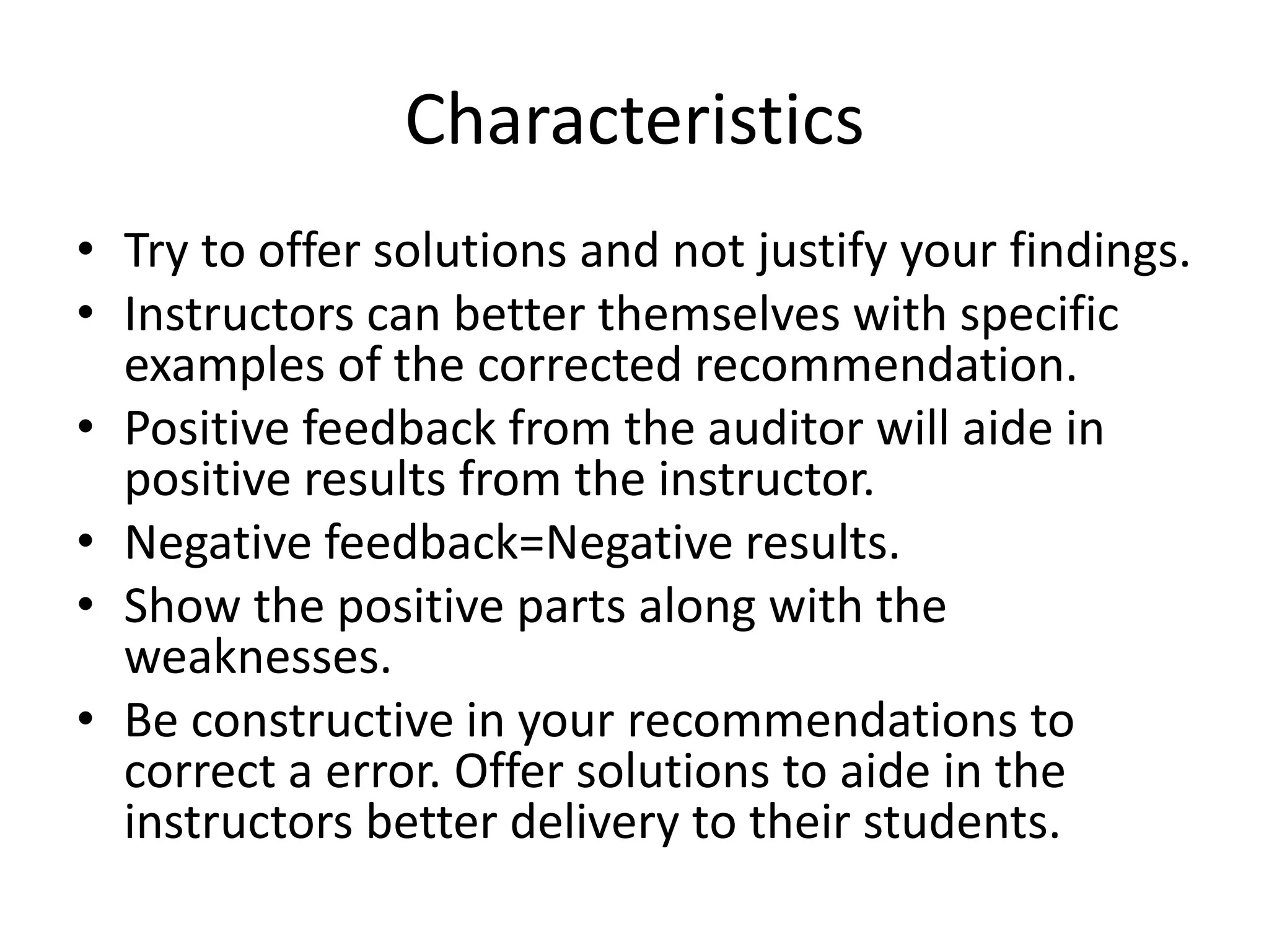 Characteristics 
• Try to offer solutions and not justify your findings. 
• Instructors can better themselves with specific 
examples of the corrected recommendation. 
• Positive feedback from the auditor will aide in 
positive results from the instructor. 
• Negative feedback=Negative results. 
• Show the positive parts along with the 
weaknesses. 
• Be constructive in your recommendations to 
correct a error. Offer solutions to aide in the 
instructors better delivery to their students. 
 