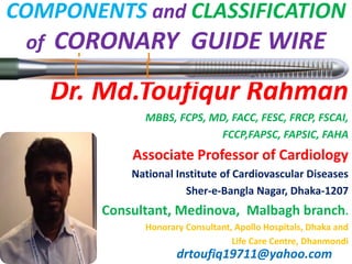 Dr. Md.Toufiqur Rahman
MBBS, FCPS, MD, FACC, FESC, FRCP, FSCAI,
FCCP,FAPSC, FAPSIC, FAHA
Associate Professor of Cardiology
National Institute of Cardiovascular Diseases
Sher-e-Bangla Nagar, Dhaka-1207
Consultant, Medinova, Malbagh branch.
Honorary Consultant, Apollo Hospitals, Dhaka and
Life Care Centre, Dhanmondi
drtoufiq19711@yahoo.com
COMPONENTS and CLASSIFICATION
of CORONARY GUIDE WIRE
 