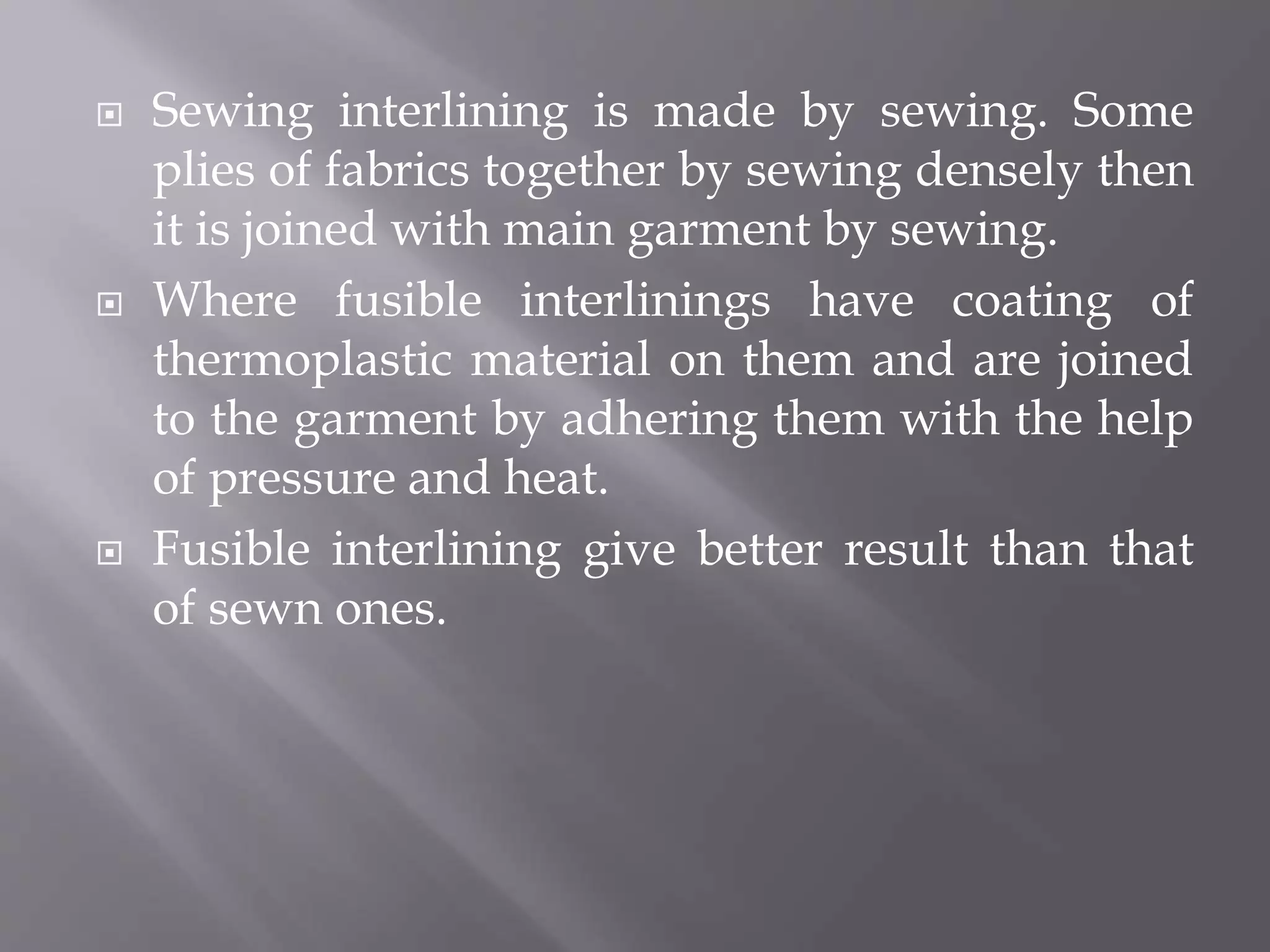  Sewing interlining is made by sewing. Some
plies of fabrics together by sewing densely then
it is joined with main garment by sewing.
 Where fusible interlinings have coating of
thermoplastic material on them and are joined
to the garment by adhering them with the help
of pressure and heat.
 Fusible interlining give better result than that
of sewn ones.
 