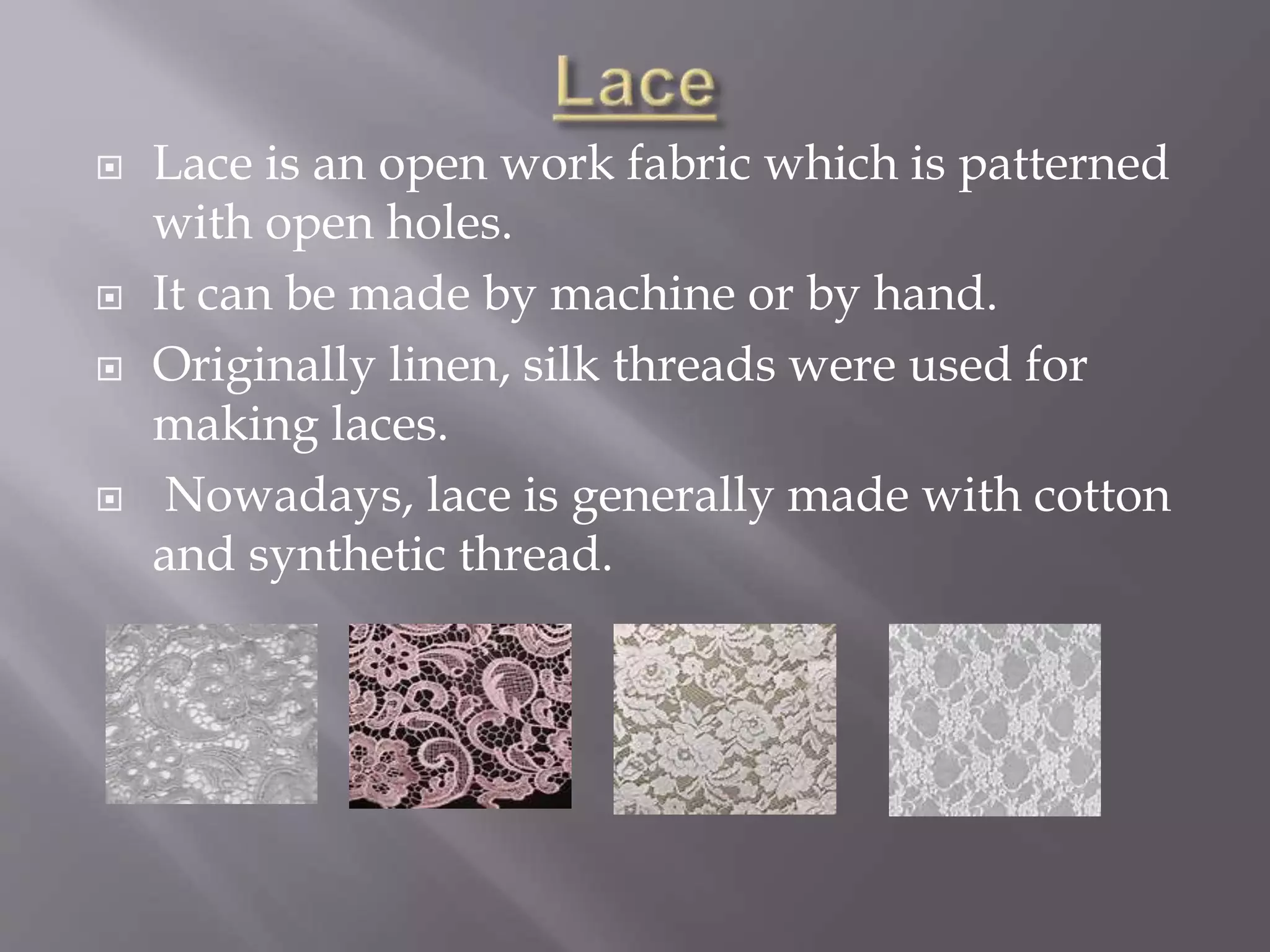 Lace is an open work fabric which is patterned
with open holes.
 It can be made by machine or by hand.
 Originally linen, silk threads were used for
making laces.
 Nowadays, lace is generally made with cotton
and synthetic thread.
 