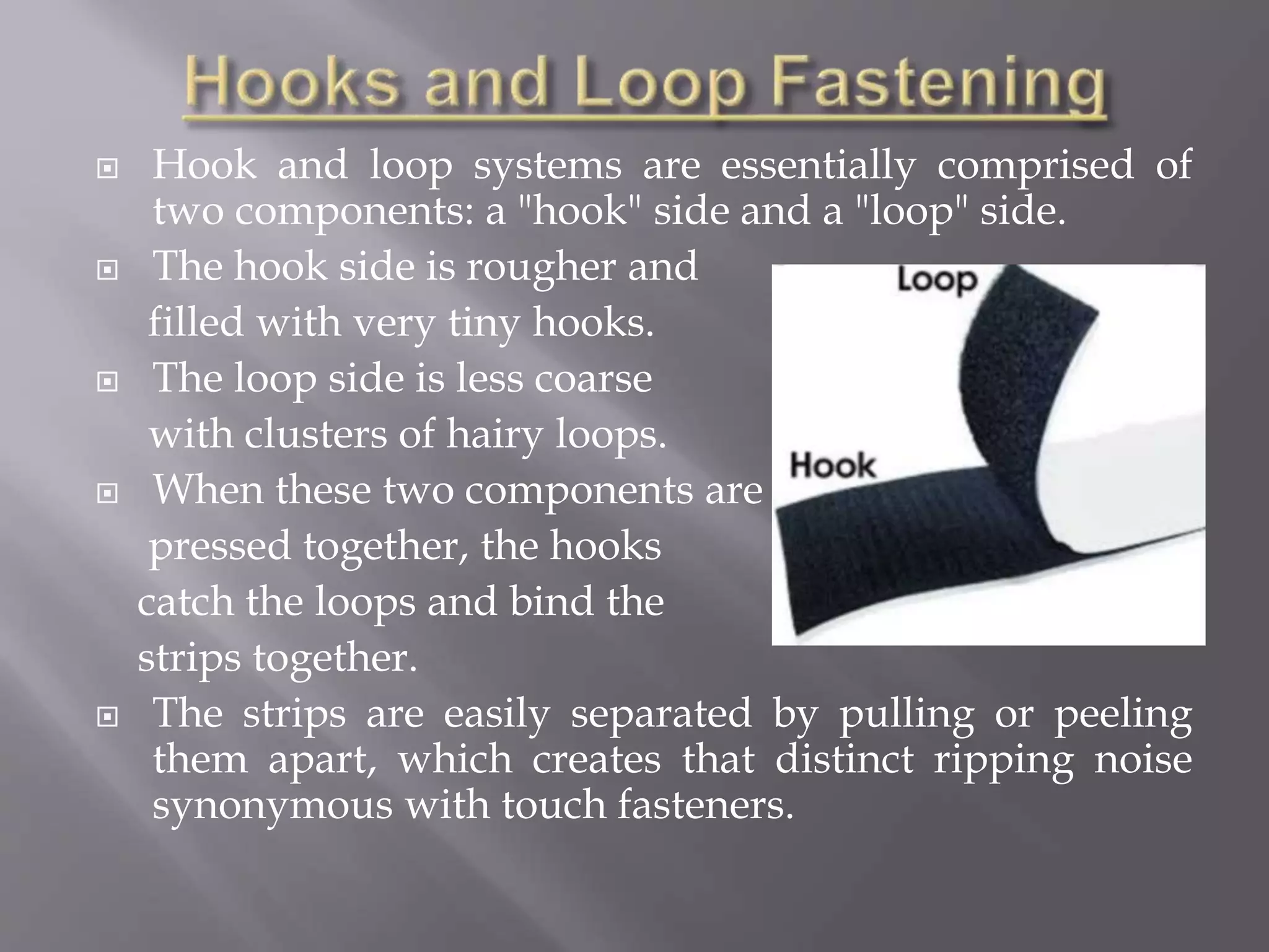  Hook and loop systems are essentially comprised of
two components: a "hook" side and a "loop" side.
 The hook side is rougher and
filled with very tiny hooks.
 The loop side is less coarse
with clusters of hairy loops.
 When these two components are
pressed together, the hooks
catch the loops and bind the
strips together.
 The strips are easily separated by pulling or peeling
them apart, which creates that distinct ripping noise
synonymous with touch fasteners.
 