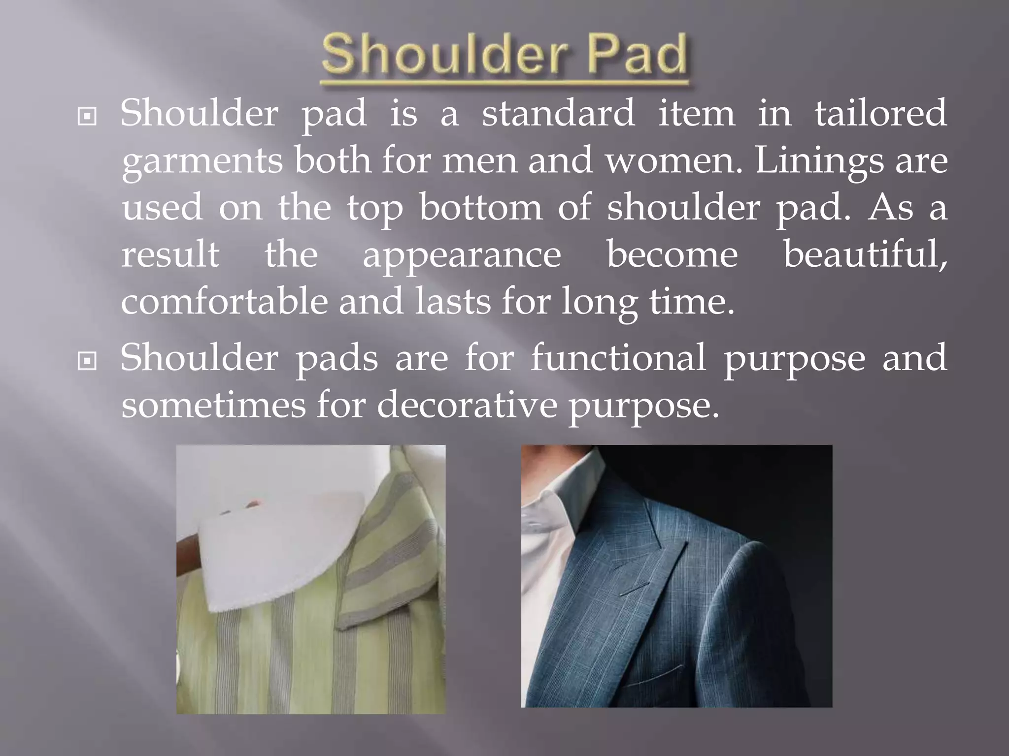  Shoulder pad is a standard item in tailored
garments both for men and women. Linings are
used on the top bottom of shoulder pad. As a
result the appearance become beautiful,
comfortable and lasts for long time.
 Shoulder pads are for functional purpose and
sometimes for decorative purpose.
 