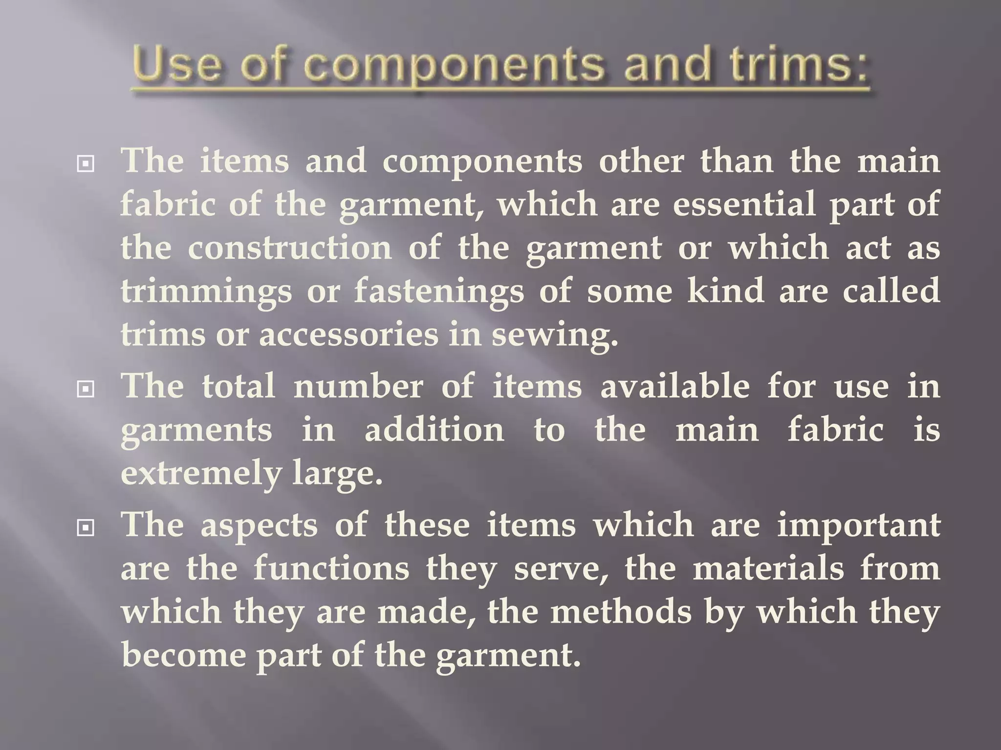  The items and components other than the main
fabric of the garment, which are essential part of
the construction of the garment or which act as
trimmings or fastenings of some kind are called
trims or accessories in sewing.
 The total number of items available for use in
garments in addition to the main fabric is
extremely large.
 The aspects of these items which are important
are the functions they serve, the materials from
which they are made, the methods by which they
become part of the garment.
 
