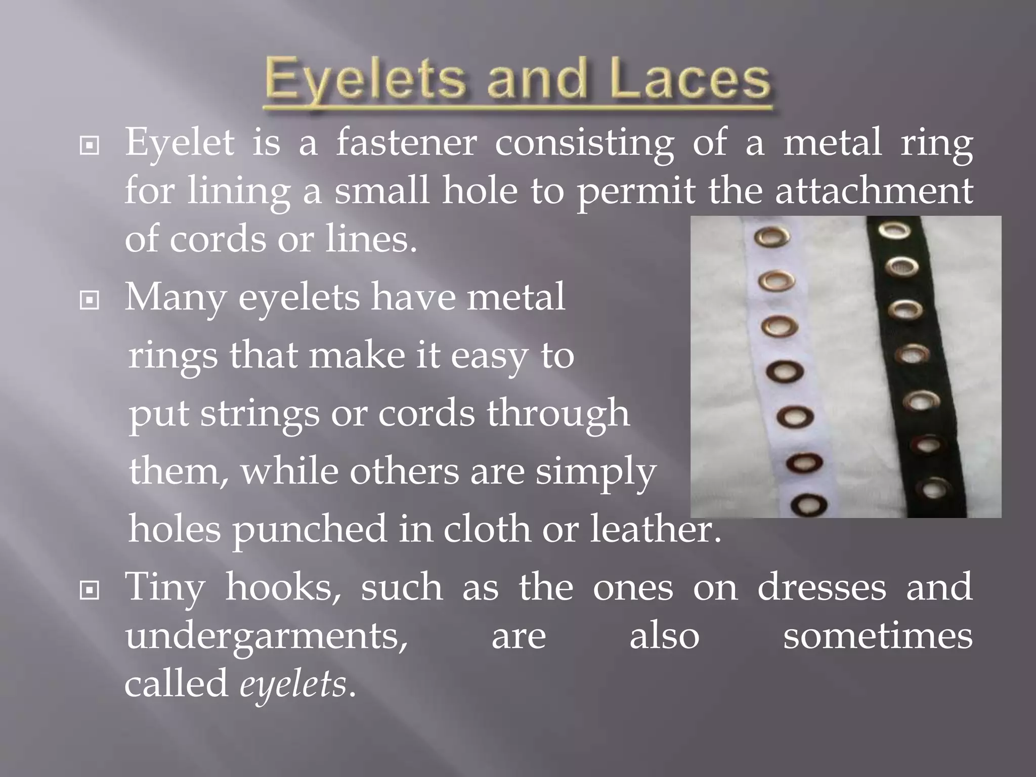  Eyelet is a fastener consisting of a metal ring
for lining a small hole to permit the attachment
of cords or lines.
 Many eyelets have metal
rings that make it easy to
put strings or cords through
them, while others are simply
holes punched in cloth or leather.
 Tiny hooks, such as the ones on dresses and
undergarments, are also sometimes
called eyelets.
 
