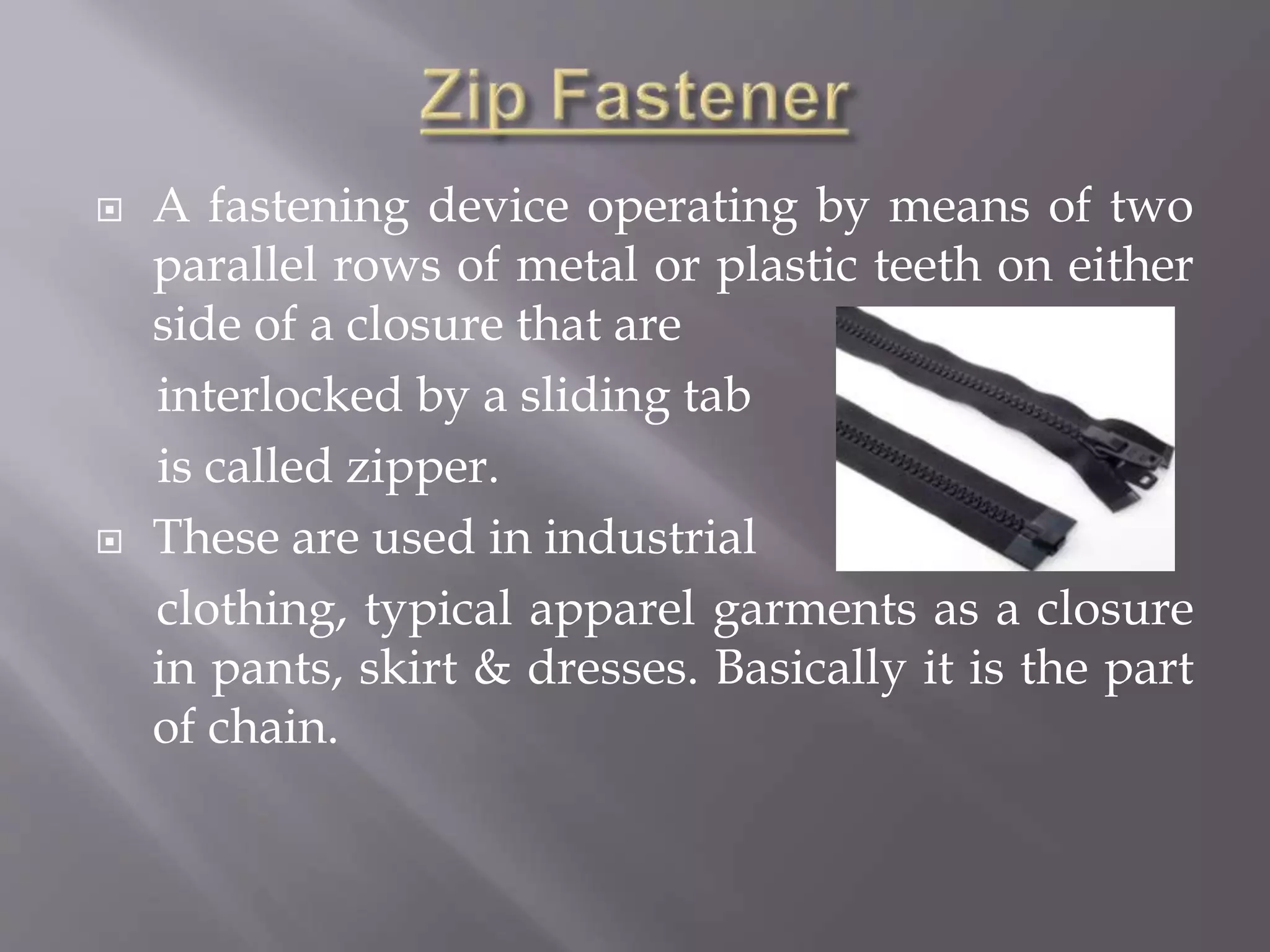  A fastening device operating by means of two
parallel rows of metal or plastic teeth on either
side of a closure that are
interlocked by a sliding tab
is called zipper.
 These are used in industrial
clothing, typical apparel garments as a closure
in pants, skirt & dresses. Basically it is the part
of chain.
 