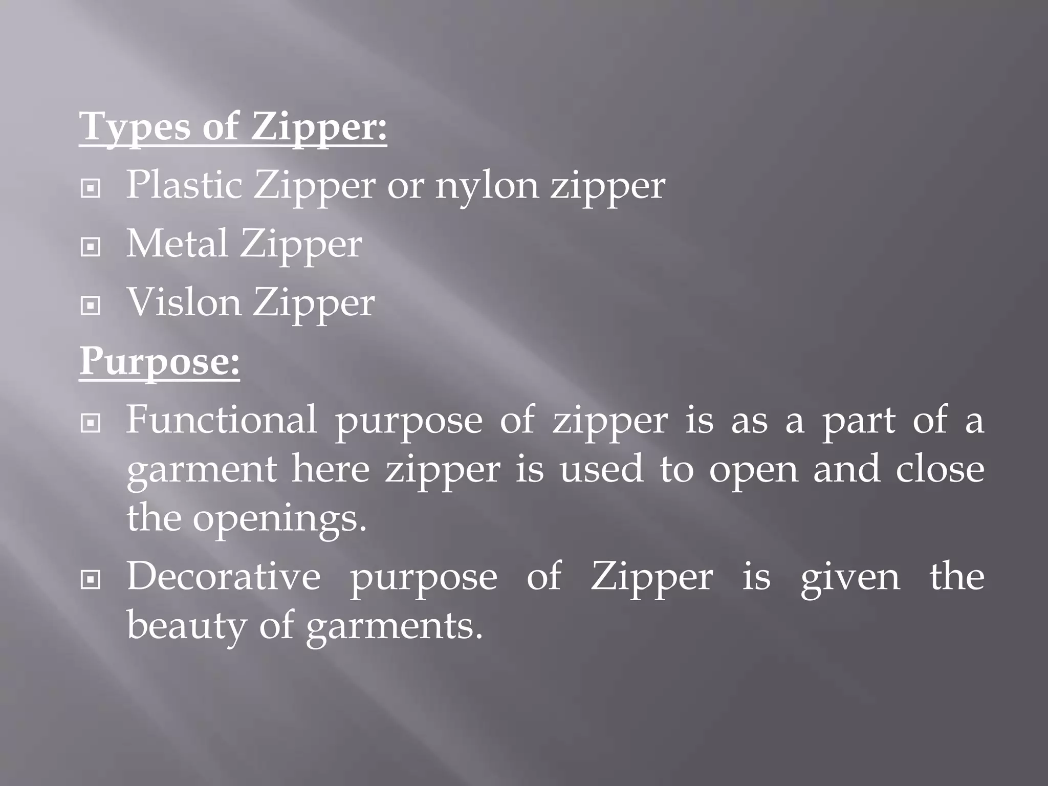 Types of Zipper:
 Plastic Zipper or nylon zipper
 Metal Zipper
 Vislon Zipper
Purpose:
 Functional purpose of zipper is as a part of a
garment here zipper is used to open and close
the openings.
 Decorative purpose of Zipper is given the
beauty of garments.
 