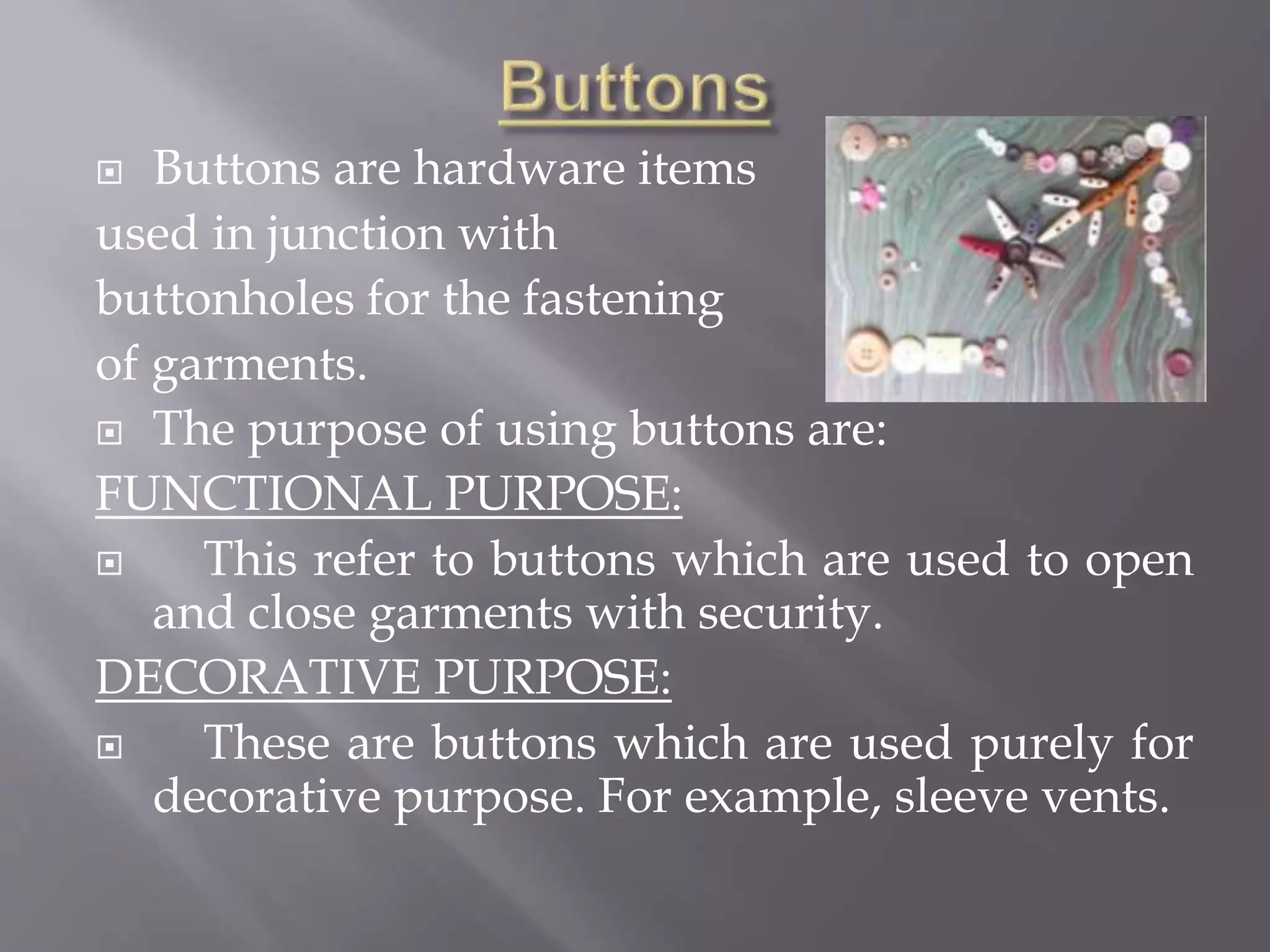  Buttons are hardware items
used in junction with
buttonholes for the fastening
of garments.
 The purpose of using buttons are:
FUNCTIONAL PURPOSE:
 This refer to buttons which are used to open
and close garments with security.
DECORATIVE PURPOSE:
 These are buttons which are used purely for
decorative purpose. For example, sleeve vents.
 