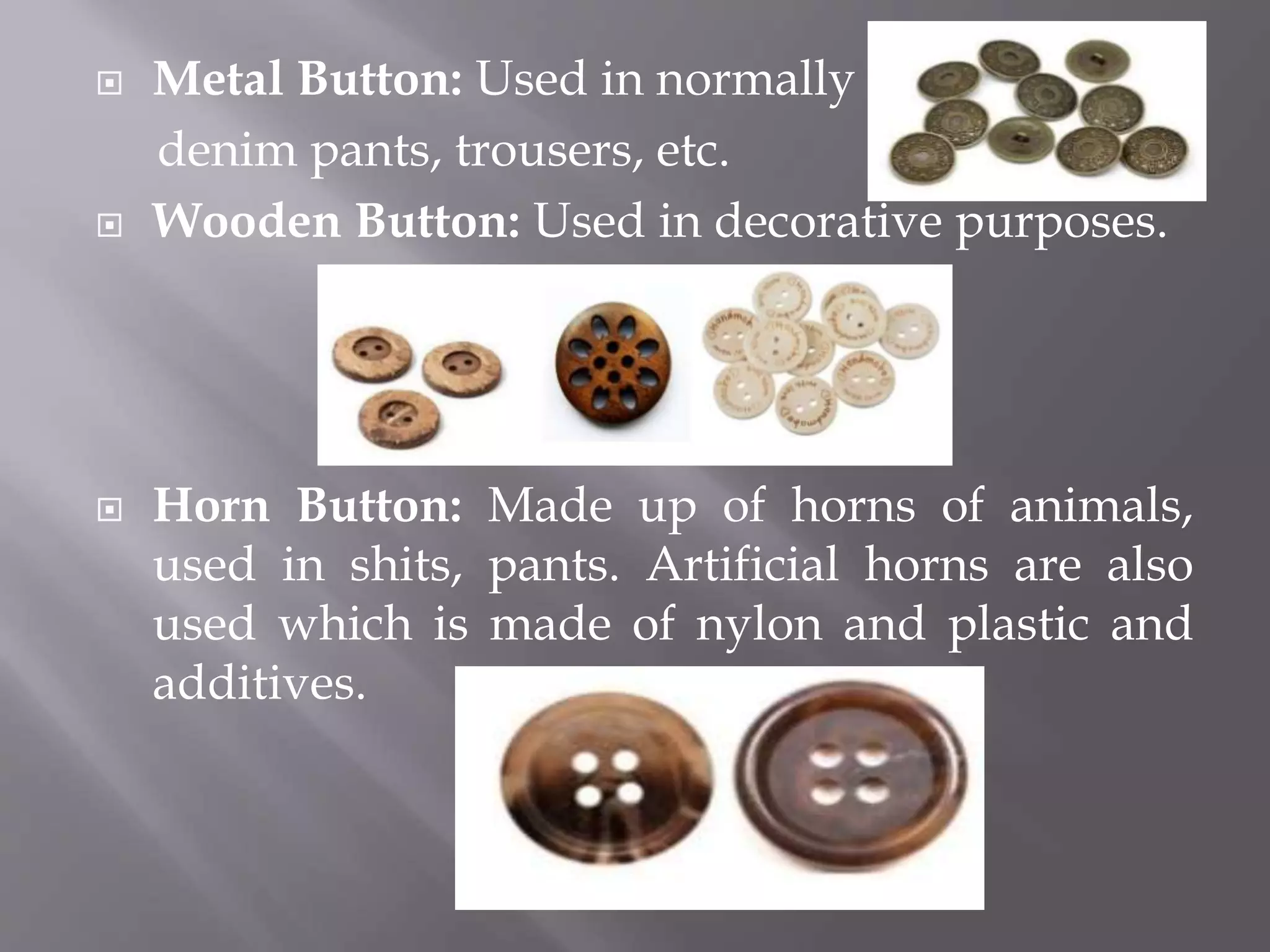  Metal Button: Used in normally
denim pants, trousers, etc.
 Wooden Button: Used in decorative purposes.
 Horn Button: Made up of horns of animals,
used in shits, pants. Artificial horns are also
used which is made of nylon and plastic and
additives.
 