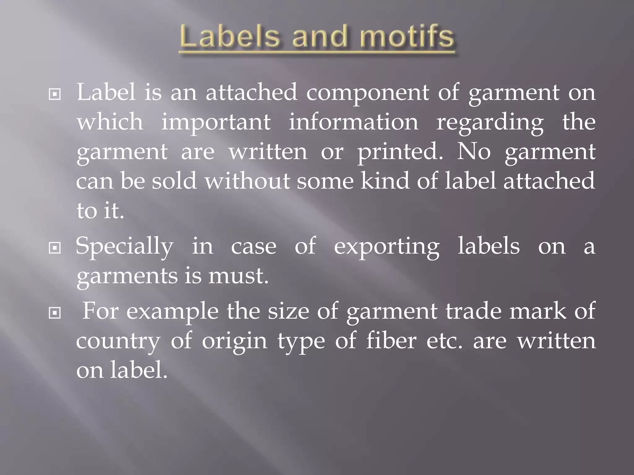  Label is an attached component of garment on
which important information regarding the
garment are written or printed. No garment
can be sold without some kind of label attached
to it.
 Specially in case of exporting labels on a
garments is must.
 For example the size of garment trade mark of
country of origin type of fiber etc. are written
on label.
 
