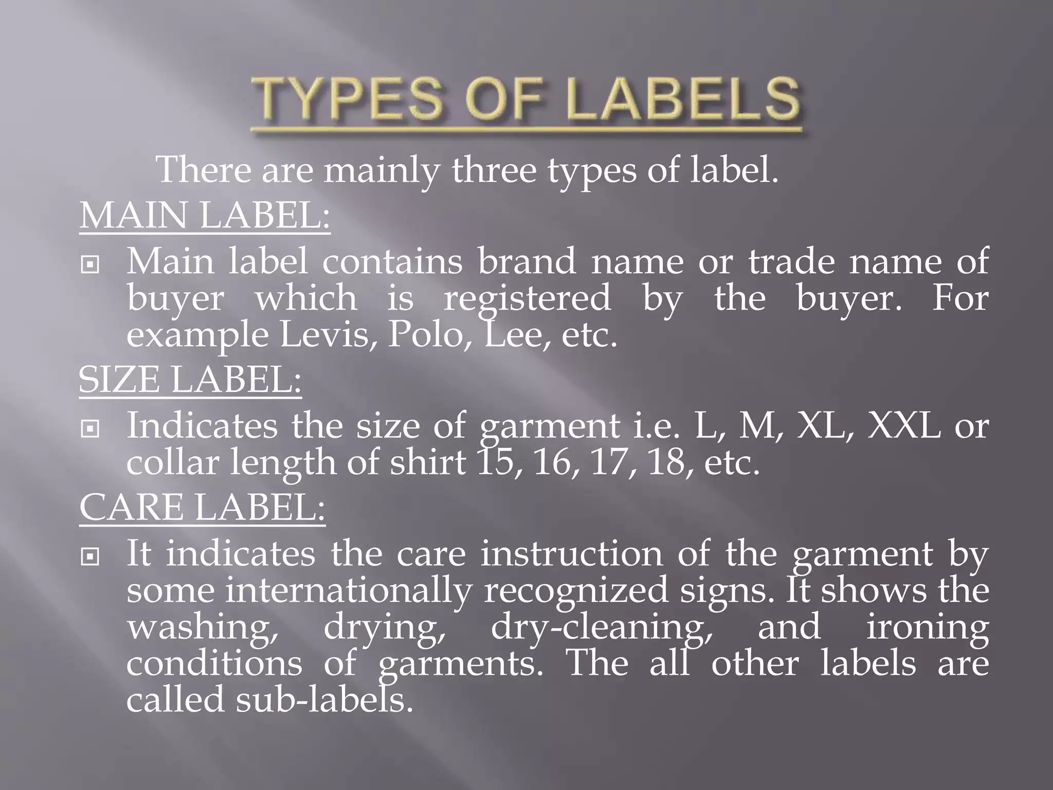 There are mainly three types of label.
MAIN LABEL:
 Main label contains brand name or trade name of
buyer which is registered by the buyer. For
example Levis, Polo, Lee, etc.
SIZE LABEL:
 Indicates the size of garment i.e. L, M, XL, XXL or
collar length of shirt 15, 16, 17, 18, etc.
CARE LABEL:
 It indicates the care instruction of the garment by
some internationally recognized signs. It shows the
washing, drying, dry-cleaning, and ironing
conditions of garments. The all other labels are
called sub-labels.
 
