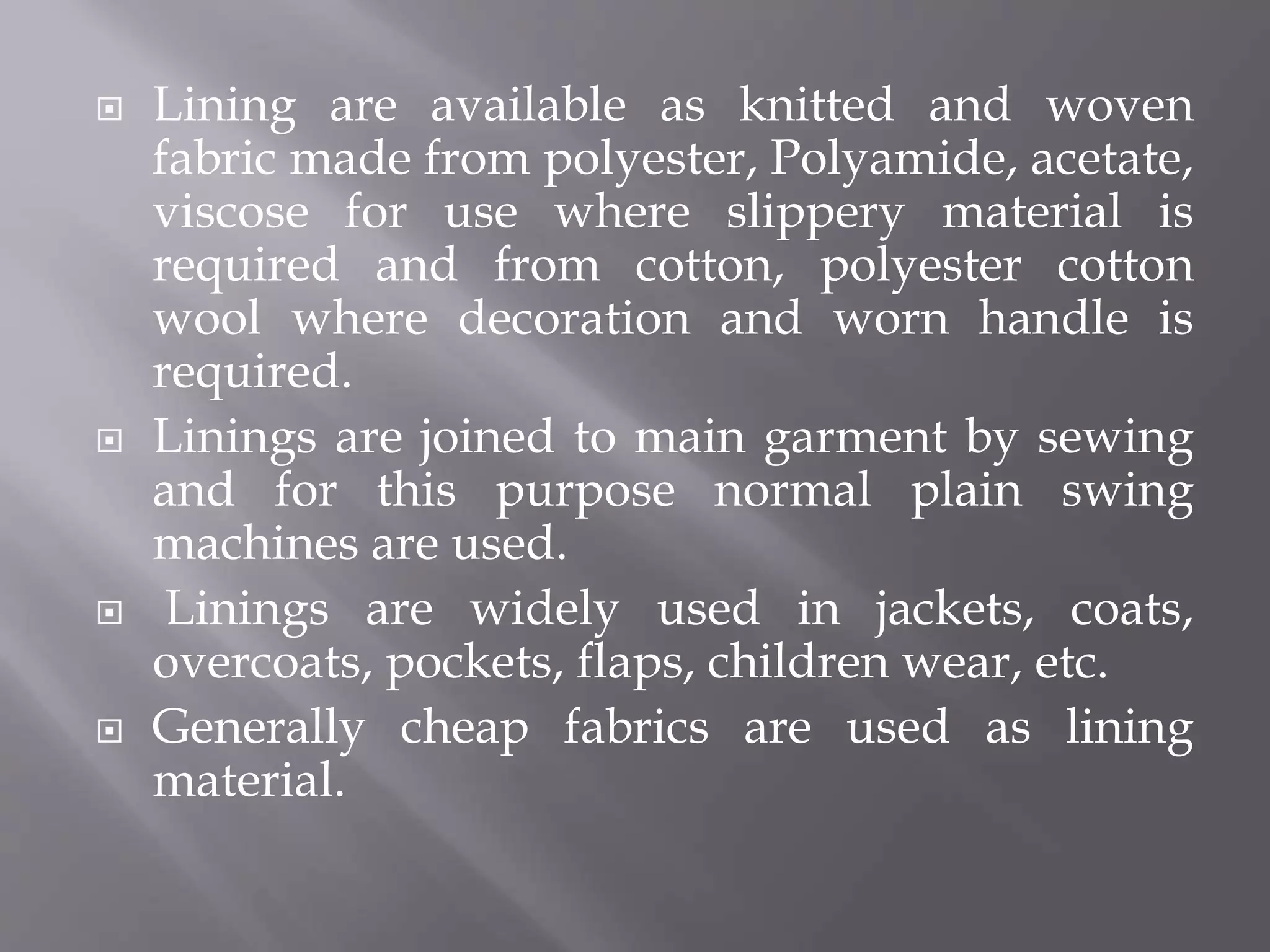  Lining are available as knitted and woven
fabric made from polyester, Polyamide, acetate,
viscose for use where slippery material is
required and from cotton, polyester cotton
wool where decoration and worn handle is
required.
 Linings are joined to main garment by sewing
and for this purpose normal plain swing
machines are used.
 Linings are widely used in jackets, coats,
overcoats, pockets, flaps, children wear, etc.
 Generally cheap fabrics are used as lining
material.
 