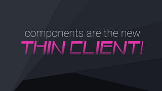 components are the new
THIN CLIENT!
 