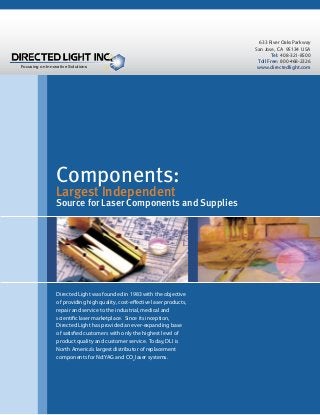 Focusing on Innovative Solutions

Components:
Largest Independent

Source for Laser Components and Supplies

Directed Light was founded in 1983 with the objective
of providing high quality, cost-eﬀective laser products,
repair and service to the industrial, medical and
scientiﬁc laser marketplace. Since its inception,
Directed Light has provided an ever-expanding base
of satisﬁed customers with only the highest level of
product quality and customer service. Today, DLI is
North America’s largest distributor of replacement
components for Nd:YAG and CO2 laser systems.

Directed Light Inc. • 633 River Oaks Parkway • San Jose, CA 95134 • USA • Tel: (408) 321-8500 • www.directedlight.com

633 River Oaks Parkway
San Jose, CA 95134 USA
Tel: 408-321-8500
Toll Free: 800-468-2326
www.directedlight.com

 