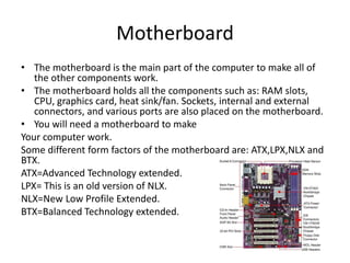 Motherboard
• The motherboard is the main part of the computer to make all of
the other components work.
• The motherboard holds all the components such as: RAM slots,
CPU, graphics card, heat sink/fan. Sockets, internal and external
connectors, and various ports are also placed on the motherboard.
• You will need a motherboard to make
Your computer work.
Some different form factors of the motherboard are: ATX,LPX,NLX and
BTX.
ATX=Advanced Technology extended.
LPX= This is an old version of NLX.
NLX=New Low Profile Extended.
BTX=Balanced Technology extended.
 