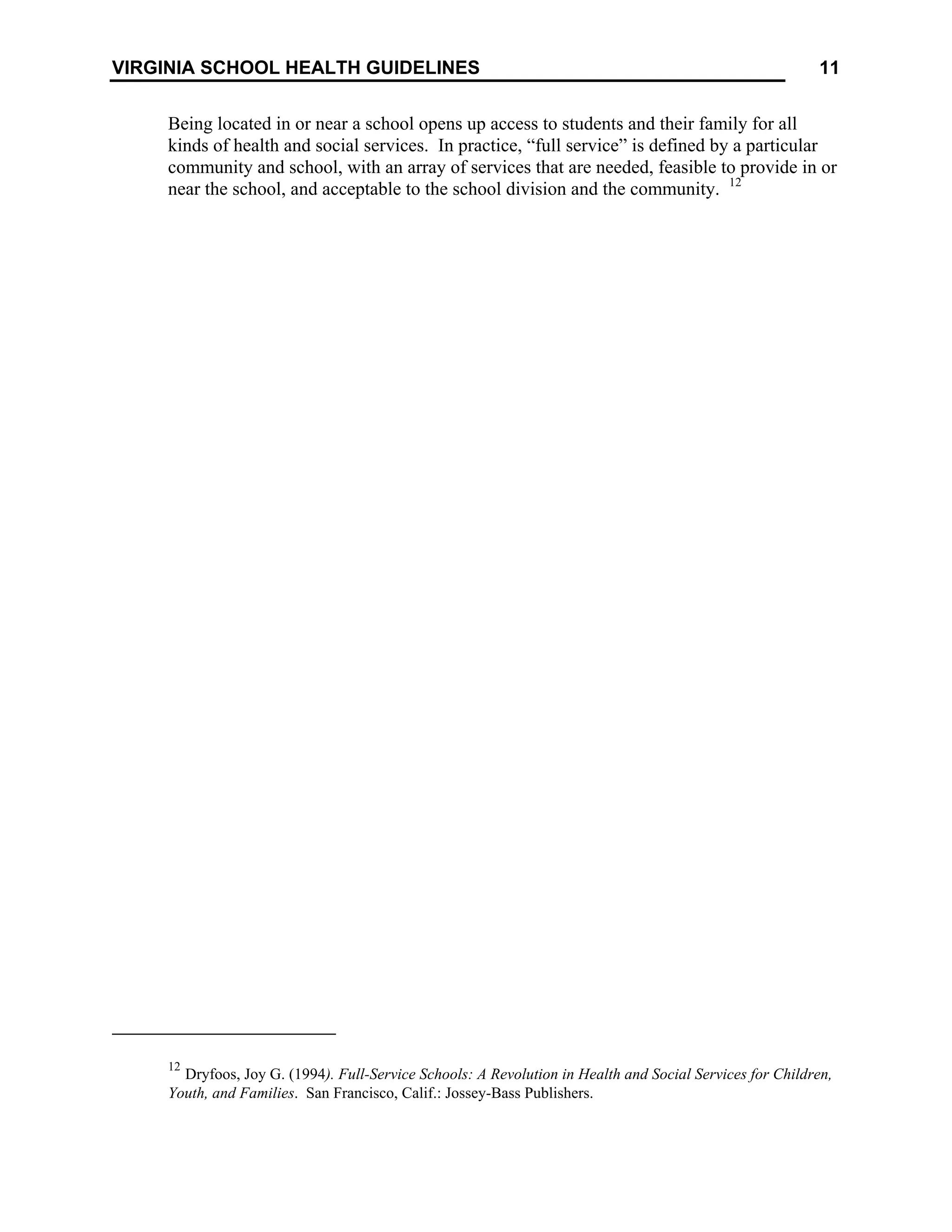 11
VIRGINIA SCHOOL HEALTH GUIDELINES
Being located in or near a school opens up access to students and their family for all
kinds of health and social services. In practice, “full service” is defined by a particular
community and school, with an array of services that are needed, feasible to provide in or
near the school, and acceptable to the school division and the community. 12
12
Dryfoos, Joy G. (1994). Full-Service Schools: A Revolution in Health and Social Services for Children,
Youth, and Families. San Francisco, Calif.: Jossey-Bass Publishers.
 