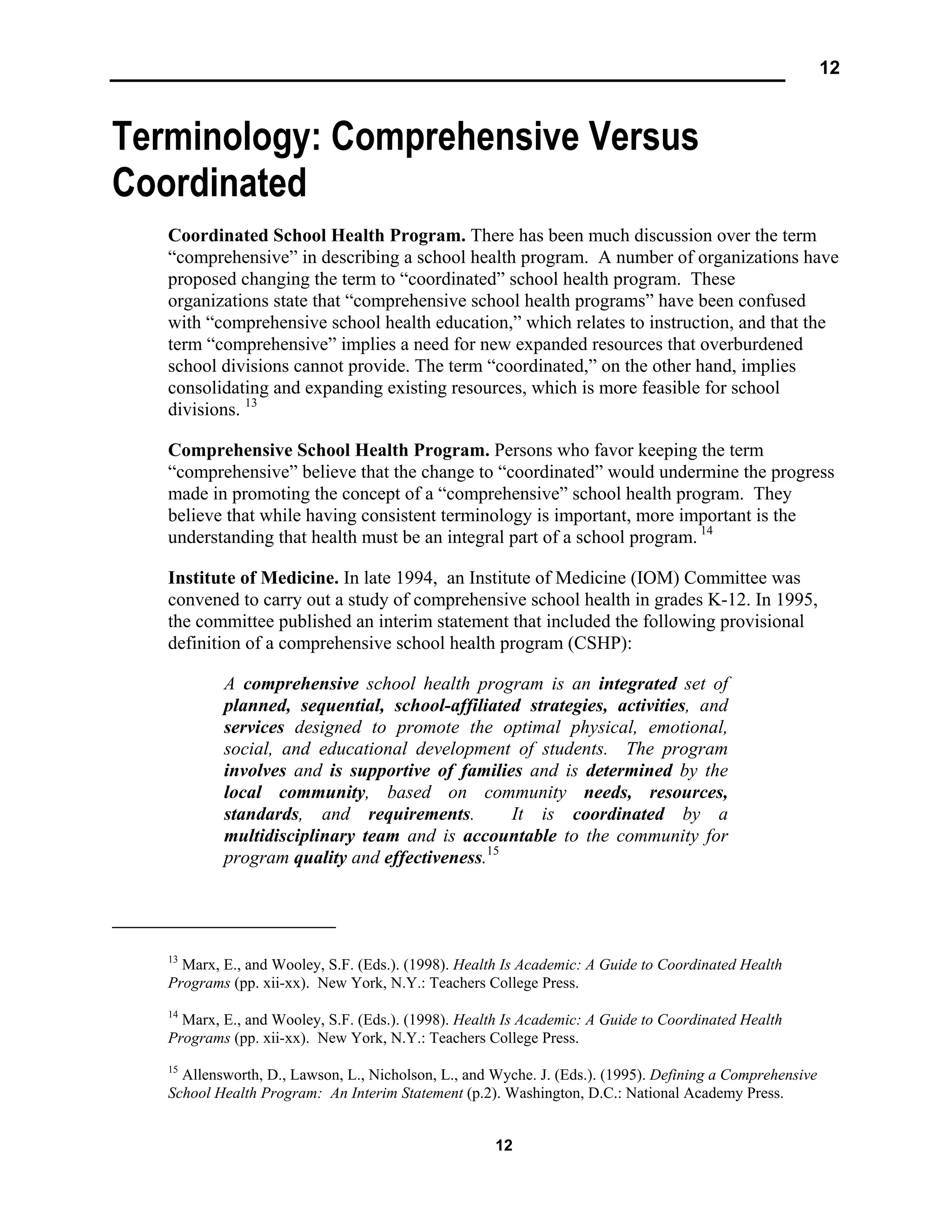 12
12
Terminology: Comprehensive Versus
Coordinated
Coordinated School Health Program. There has been much discussion over the term
“comprehensive” in describing a school health program. A number of organizations have
proposed changing the term to “coordinated” school health program. These
organizations state that “comprehensive school health programs” have been confused
with “comprehensive school health education,” which relates to instruction, and that the
term “comprehensive” implies a need for new expanded resources that overburdened
school divisions cannot provide. The term “coordinated,” on the other hand, implies
consolidating and expanding existing resources, which is more feasible for school
divisions. 13
Comprehensive School Health Program. Persons who favor keeping the term
“comprehensive” believe that the change to “coordinated” would undermine the progress
made in promoting the concept of a “comprehensive” school health program. They
believe that while having consistent terminology is important, more important is the
understanding that health must be an integral part of a school program. 14
Institute of Medicine. In late 1994, an Institute of Medicine (IOM) Committee was
convened to carry out a study of comprehensive school health in grades K-12. In 1995,
the committee published an interim statement that included the following provisional
definition of a comprehensive school health program (CSHP):
A comprehensive school health program is an integrated set of
planned, sequential, school-affiliated strategies, activities, and
services designed to promote the optimal physical, emotional,
social, and educational development of students. The program
involves and is supportive of families and is determined by the
local community, based on community needs, resources,
standards, and requirements. It is coordinated by a
multidisciplinary team and is accountable to the community for
program quality and effectiveness.15
13
Marx, E., and Wooley, S.F. (Eds.). (1998). Health Is Academic: A Guide to Coordinated Health
Programs (pp. xii-xx). New York, N.Y.: Teachers College Press.
14
Marx, E., and Wooley, S.F. (Eds.). (1998). Health Is Academic: A Guide to Coordinated Health
Programs (pp. xii-xx). New York, N.Y.: Teachers College Press.
15
Allensworth, D., Lawson, L., Nicholson, L., and Wyche. J. (Eds.). (1995). Defining a Comprehensive
School Health Program: An Interim Statement (p.2). Washington, D.C.: National Academy Press.
 